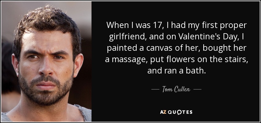 When I was 17, I had my first proper girlfriend, and on Valentine's Day, I painted a canvas of her, bought her a massage, put flowers on the stairs, and ran a bath. - Tom Cullen