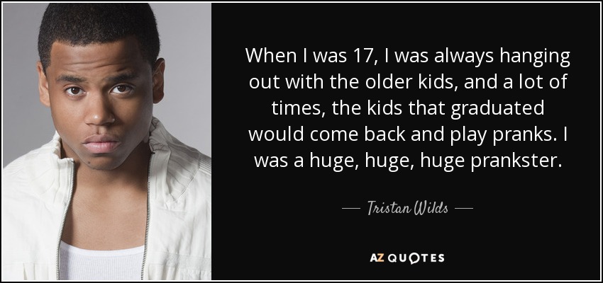 When I was 17, I was always hanging out with the older kids, and a lot of times, the kids that graduated would come back and play pranks. I was a huge, huge, huge prankster. - Tristan Wilds