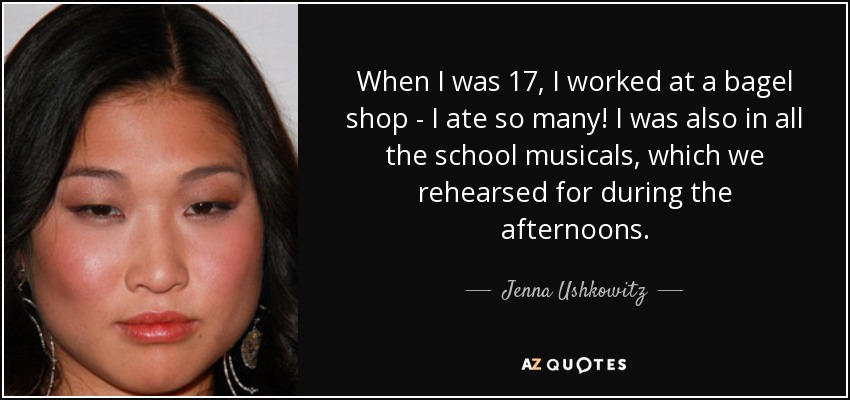 When I was 17, I worked at a bagel shop - I ate so many! I was also in all the school musicals, which we rehearsed for during the afternoons. - Jenna Ushkowitz