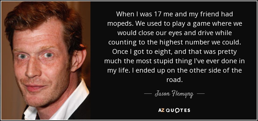 When I was 17 me and my friend had mopeds. We used to play a game where we would close our eyes and drive while counting to the highest number we could. Once I got to eight, and that was pretty much the most stupid thing I've ever done in my life. I ended up on the other side of the road. - Jason Flemyng