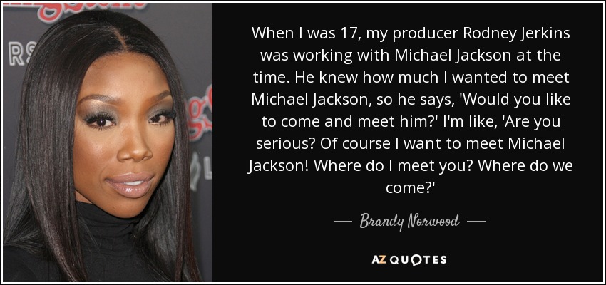 When I was 17, my producer Rodney Jerkins was working with Michael Jackson at the time. He knew how much I wanted to meet Michael Jackson, so he says, 'Would you like to come and meet him?' I'm like, 'Are you serious? Of course I want to meet Michael Jackson! Where do I meet you? Where do we come?' - Brandy Norwood
