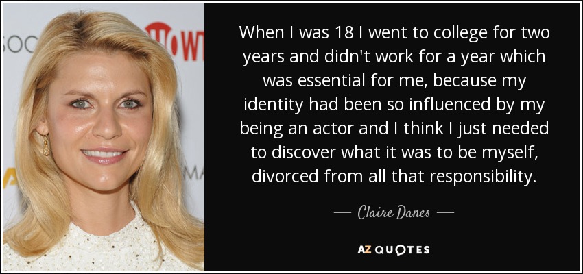 When I was 18 I went to college for two years and didn't work for a year which was essential for me, because my identity had been so influenced by my being an actor and I think I just needed to discover what it was to be myself, divorced from all that responsibility. - Claire Danes