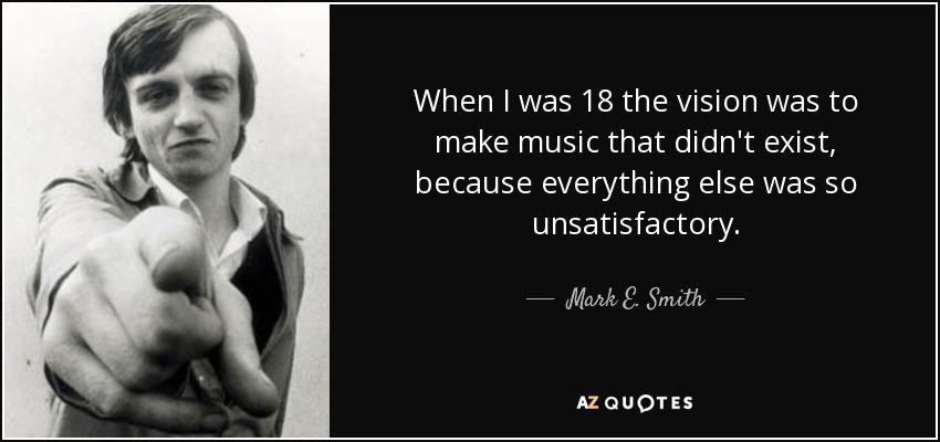 When I was 18 the vision was to make music that didn't exist, because everything else was so unsatisfactory. - Mark E. Smith