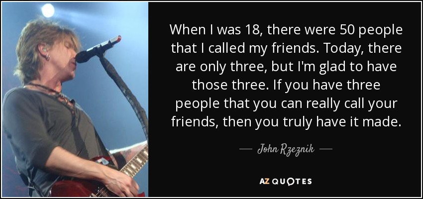 When I was 18, there were 50 people that I called my friends. Today, there are only three, but I'm glad to have those three. If you have three people that you can really call your friends, then you truly have it made. - John Rzeznik