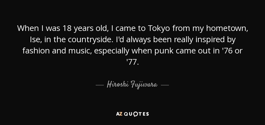 When I was 18 years old, I came to Tokyo from my hometown, Ise, in the countryside. I'd always been really inspired by fashion and music, especially when punk came out in '76 or '77. - Hiroshi Fujiwara
