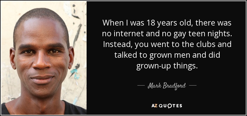 When I was 18 years old, there was no internet and no gay teen nights. Instead, you went to the clubs and talked to grown men and did grown-up things. - Mark Bradford