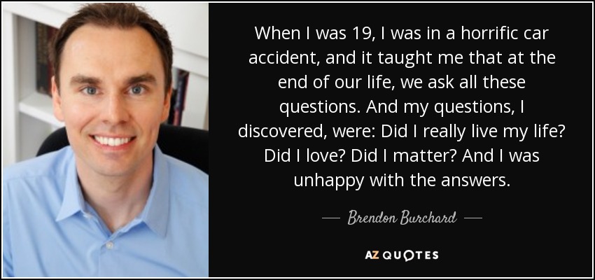 When I was 19, I was in a horrific car accident, and it taught me that at the end of our life, we ask all these questions. And my questions, I discovered, were: Did I really live my life? Did I love? Did I matter? And I was unhappy with the answers. - Brendon Burchard