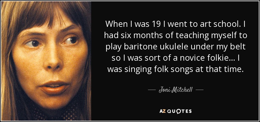 When I was 19 I went to art school. I had six months of teaching myself to play baritone ukulele under my belt so I was sort of a novice folkie... I was singing folk songs at that time. - Joni Mitchell