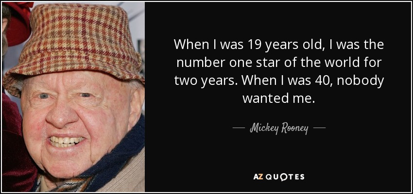 When I was 19 years old, I was the number one star of the world for two years. When I was 40, nobody wanted me. - Mickey Rooney