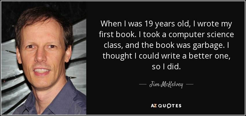 When I was 19 years old, I wrote my first book. I took a computer science class, and the book was garbage. I thought I could write a better one, so I did. - Jim McKelvey
