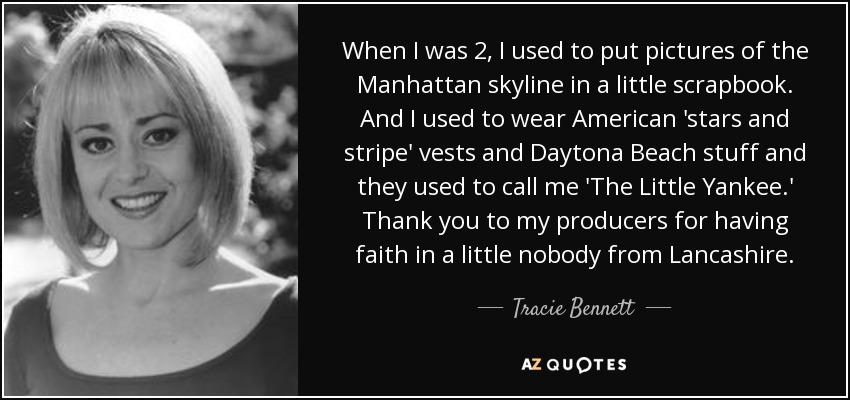 When I was 2, I used to put pictures of the Manhattan skyline in a little scrapbook. And I used to wear American 'stars and stripe' vests and Daytona Beach stuff and they used to call me 'The Little Yankee.' Thank you to my producers for having faith in a little nobody from Lancashire. - Tracie Bennett
