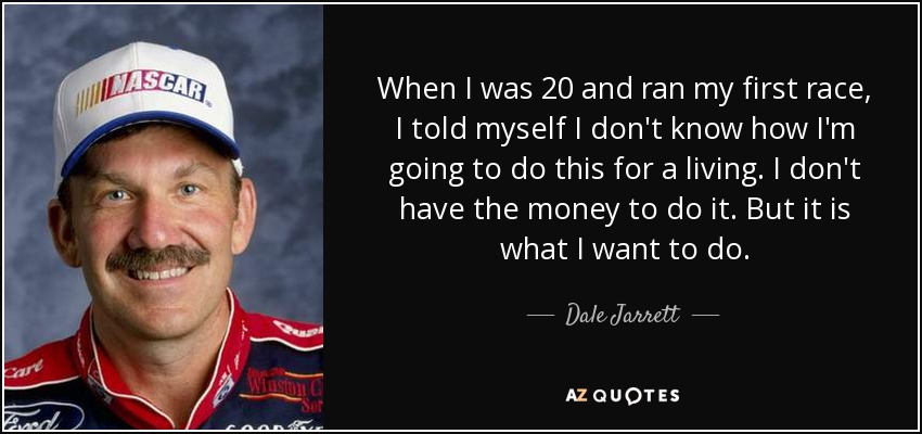 When I was 20 and ran my first race, I told myself I don't know how I'm going to do this for a living. I don't have the money to do it. But it is what I want to do. - Dale Jarrett