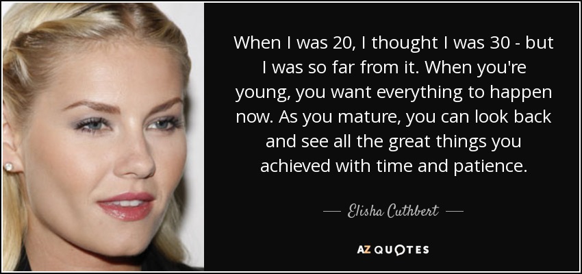 When I was 20, I thought I was 30 - but I was so far from it. When you're young, you want everything to happen now. As you mature, you can look back and see all the great things you achieved with time and patience. - Elisha Cuthbert