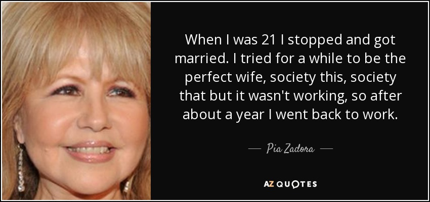 When I was 21 I stopped and got married. I tried for a while to be the perfect wife, society this, society that but it wasn't working, so after about a year I went back to work. - Pia Zadora