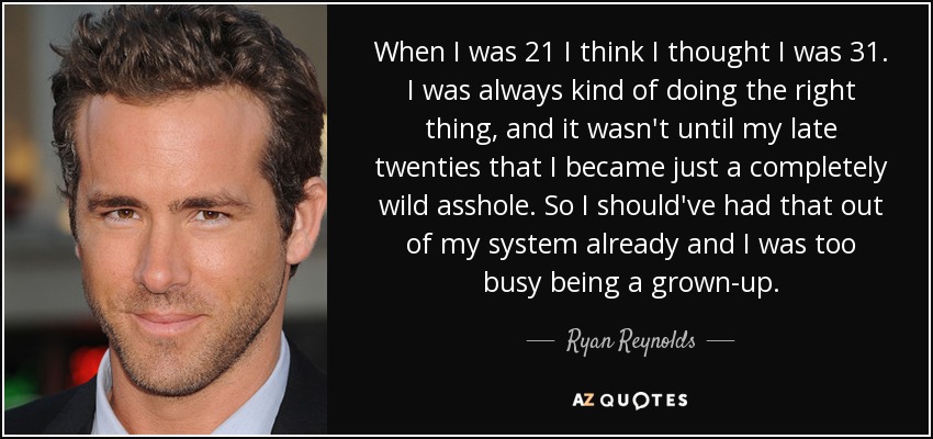 When I was 21 I think I thought I was 31. I was always kind of doing the right thing, and it wasn't until my late twenties that I became just a completely wild asshole. So I should've had that out of my system already and I was too busy being a grown-up. - Ryan Reynolds