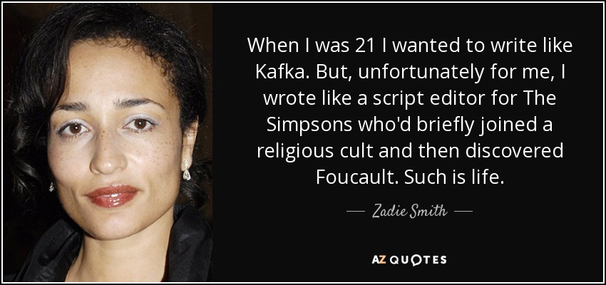 When I was 21 I wanted to write like Kafka. But, unfortunately for me, I wrote like a script editor for The Simpsons who'd briefly joined a religious cult and then discovered Foucault. Such is life. - Zadie Smith