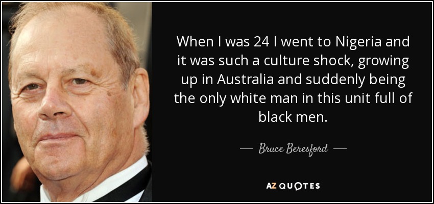 When I was 24 I went to Nigeria and it was such a culture shock, growing up in Australia and suddenly being the only white man in this unit full of black men. - Bruce Beresford