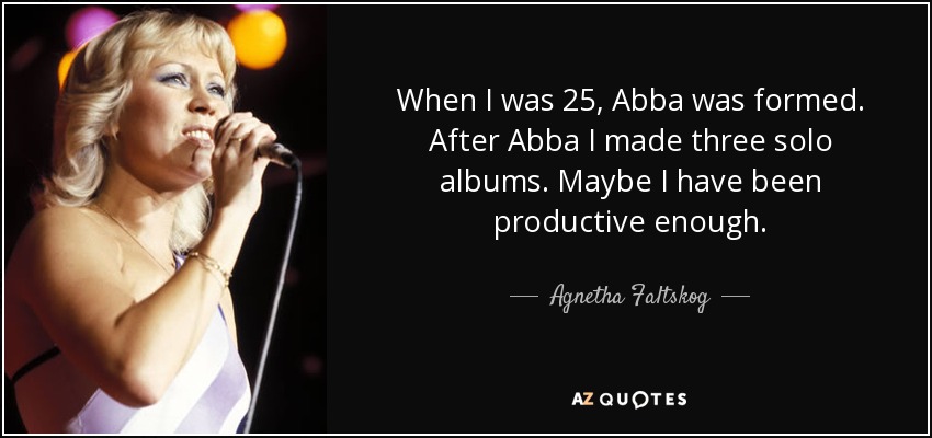 When I was 25, Abba was formed. After Abba I made three solo albums. Maybe I have been productive enough. - Agnetha Faltskog
