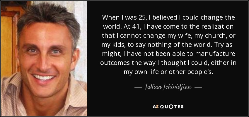 When I was 25, I believed I could change the world. At 41, I have come to the realization that I cannot change my wife, my church, or my kids, to say nothing of the world. Try as I might, I have not been able to manufacture outcomes the way I thought I could, either in my own life or other people's. - Tullian Tchividjian