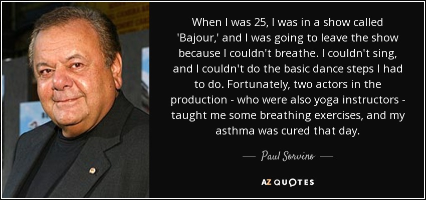 When I was 25, I was in a show called 'Bajour,' and I was going to leave the show because I couldn't breathe. I couldn't sing, and I couldn't do the basic dance steps I had to do. Fortunately, two actors in the production - who were also yoga instructors - taught me some breathing exercises, and my asthma was cured that day. - Paul Sorvino