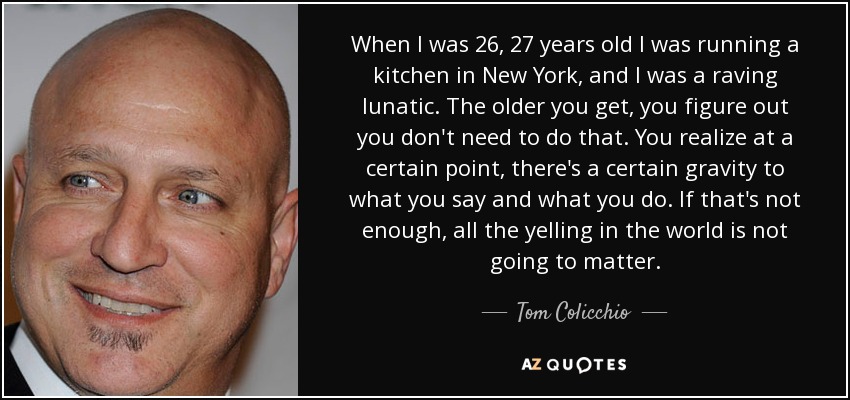 When I was 26, 27 years old I was running a kitchen in New York, and I was a raving lunatic. The older you get, you figure out you don't need to do that. You realize at a certain point, there's a certain gravity to what you say and what you do. If that's not enough, all the yelling in the world is not going to matter. - Tom Colicchio