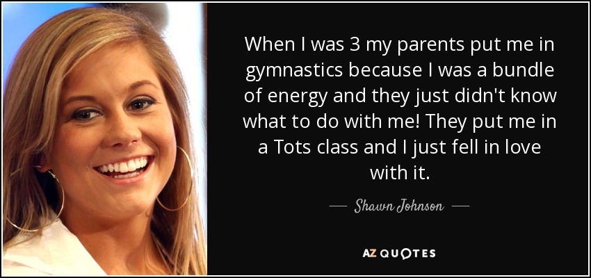 When I was 3 my parents put me in gymnastics because I was a bundle of energy and they just didn't know what to do with me! They put me in a Tots class and I just fell in love with it. - Shawn Johnson