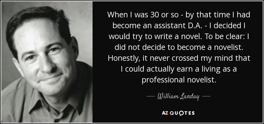 When I was 30 or so - by that time I had become an assistant D.A. - I decided I would try to write a novel. To be clear: I did not decide to become a novelist. Honestly, it never crossed my mind that I could actually earn a living as a professional novelist. - William Landay