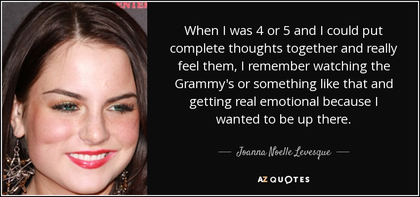 When I was 4 or 5 and I could put complete thoughts together and really feel them, I remember watching the Grammy's or something like that and getting real emotional because I wanted to be up there. - Joanna Noelle Levesque