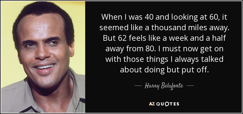 When I was 40 and looking at 60, it seemed like a thousand miles away. But 62 feels like a week and a half away from 80. I must now get on with those things I always talked about doing but put off. - Harry Belafonte