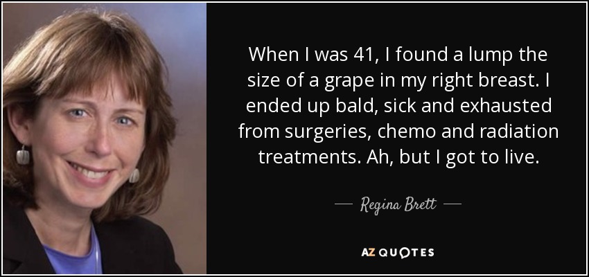 When I was 41, I found a lump the size of a grape in my right breast. I ended up bald, sick and exhausted from surgeries, chemo and radiation treatments. Ah, but I got to live. - Regina Brett