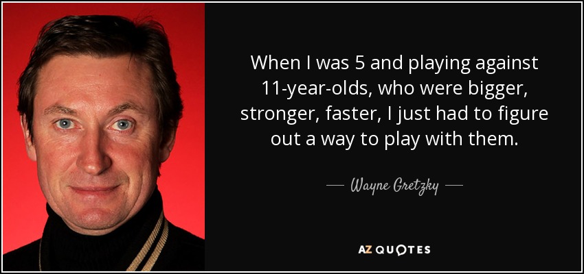 When I was 5 and playing against 11-year-olds, who were bigger, stronger, faster, I just had to figure out a way to play with them. - Wayne Gretzky