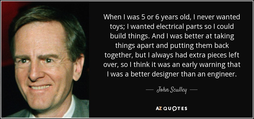 When I was 5 or 6 years old, I never wanted toys; I wanted electrical parts so I could build things. And I was better at taking things apart and putting them back together, but I always had extra pieces left over, so I think it was an early warning that I was a better designer than an engineer. - John Sculley