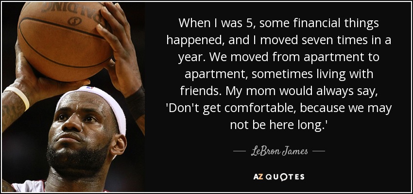 When I was 5, some financial things happened, and I moved seven times in a year. We moved from apartment to apartment, sometimes living with friends. My mom would always say, 'Don't get comfortable, because we may not be here long.' - LeBron James