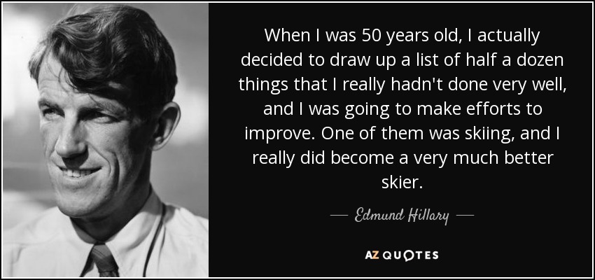 When I was 50 years old, I actually decided to draw up a list of half a dozen things that I really hadn't done very well, and I was going to make efforts to improve. One of them was skiing, and I really did become a very much better skier. - Edmund Hillary
