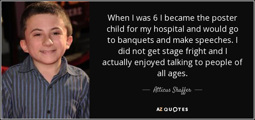 When I was 6 I became the poster child for my hospital and would go to banquets and make speeches. I did not get stage fright and I actually enjoyed talking to people of all ages. - Atticus Shaffer