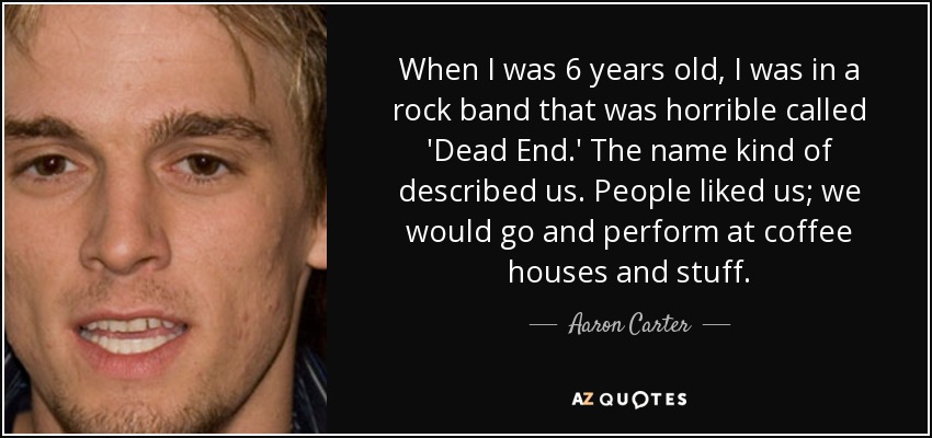 When I was 6 years old, I was in a rock band that was horrible called 'Dead End.' The name kind of described us. People liked us; we would go and perform at coffee houses and stuff. - Aaron Carter