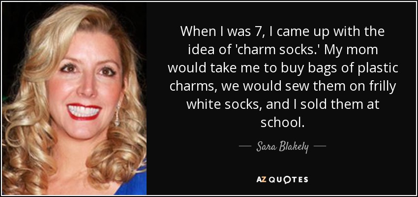 When I was 7, I came up with the idea of 'charm socks.' My mom would take me to buy bags of plastic charms, we would sew them on frilly white socks, and I sold them at school. - Sara Blakely