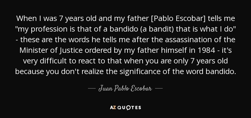 When I was 7 years old and my father [Pablo Escobar] tells me 