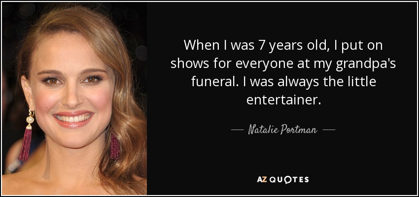 When I was 7 years old, I put on shows for everyone at my grandpa's funeral. I was always the little entertainer. - Natalie Portman