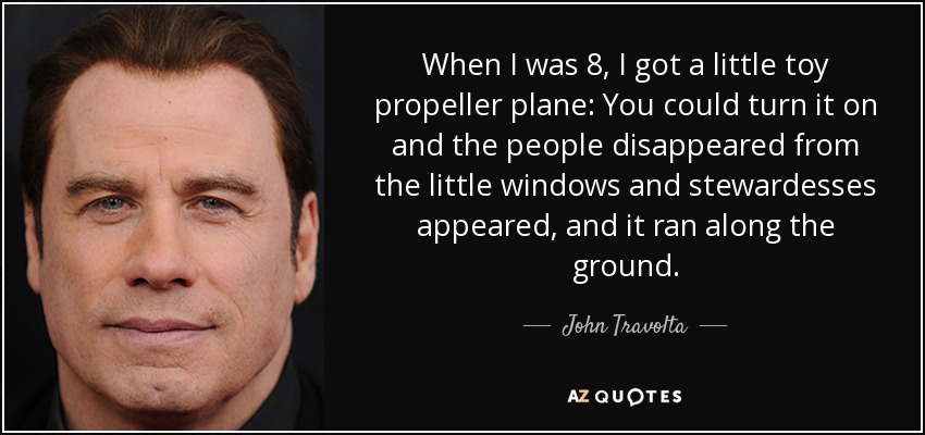 When I was 8, I got a little toy propeller plane: You could turn it on and the people disappeared from the little windows and stewardesses appeared, and it ran along the ground. - John Travolta