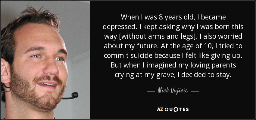 When I was 8 years old, I became depressed. I kept asking why I was born this way [without arms and legs]. I also worried about my future. At the age of 10, I tried to commit suicide because I felt like giving up. But when I imagined my loving parents crying at my grave, I decided to stay. - Nick Vujicic