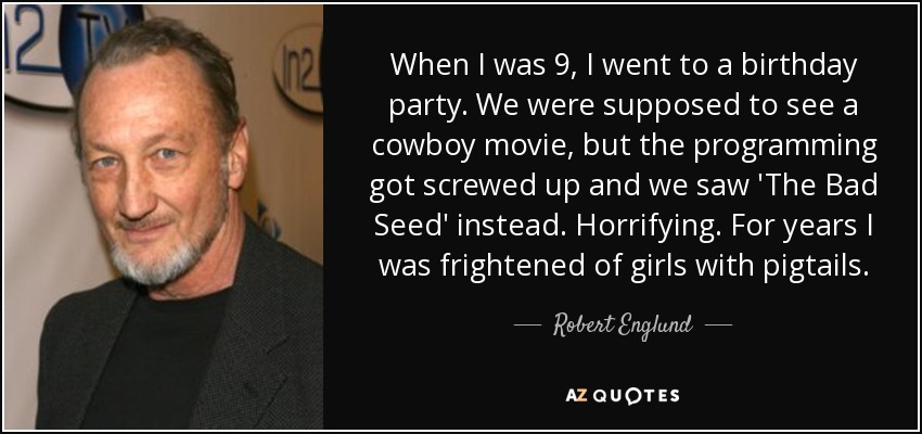 When I was 9, I went to a birthday party. We were supposed to see a cowboy movie, but the programming got screwed up and we saw 'The Bad Seed' instead. Horrifying. For years I was frightened of girls with pigtails. - Robert Englund
