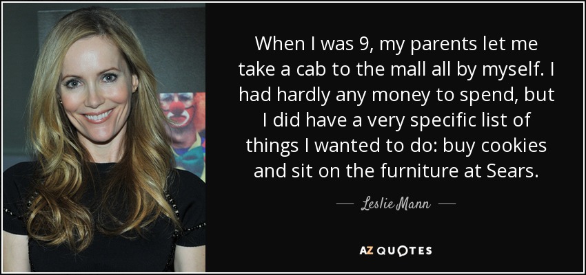 When I was 9, my parents let me take a cab to the mall all by myself. I had hardly any money to spend, but I did have a very specific list of things I wanted to do: buy cookies and sit on the furniture at Sears. - Leslie Mann