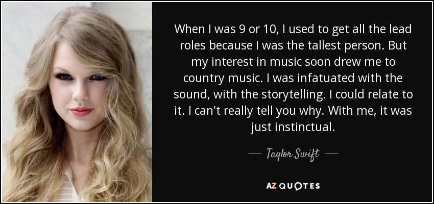 When I was 9 or 10, I used to get all the lead roles because I was the tallest person. But my interest in music soon drew me to country music. I was infatuated with the sound, with the storytelling. I could relate to it. I can't really tell you why. With me, it was just instinctual. - Taylor Swift
