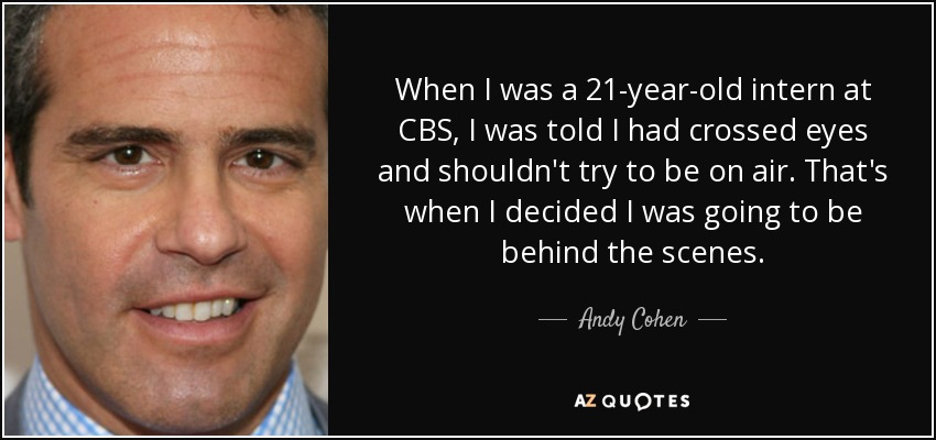 When I was a 21-year-old intern at CBS, I was told I had crossed eyes and shouldn't try to be on air. That's when I decided I was going to be behind the scenes. - Andy Cohen