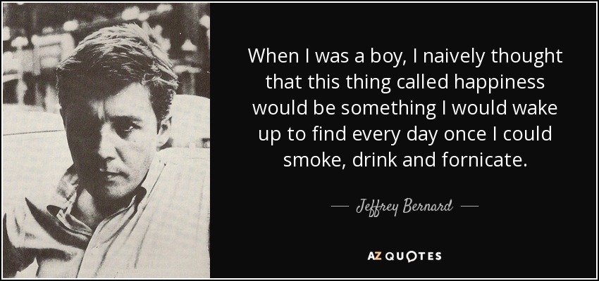 When I was a boy, I naively thought that this thing called happiness would be something I would wake up to find every day once I could smoke, drink and fornicate. - Jeffrey Bernard