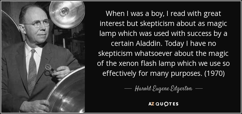 When I was a boy, I read with great interest but skepticism about as magic lamp which was used with success by a certain Aladdin. Today I have no skepticism whatsoever about the magic of the xenon flash lamp which we use so effectively for many purposes. (1970) - Harold Eugene Edgerton