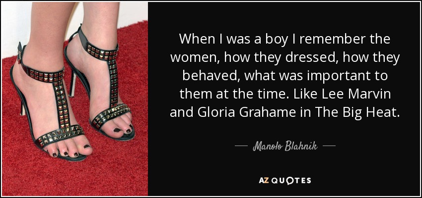 When I was a boy I remember the women, how they dressed, how they behaved, what was important to them at the time. Like Lee Marvin and Gloria Grahame in The Big Heat. - Manolo Blahnik