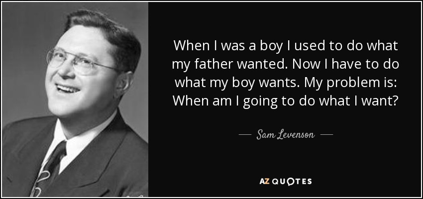 When I was a boy I used to do what my father wanted. Now I have to do what my boy wants. My problem is: When am I going to do what I want? - Sam Levenson