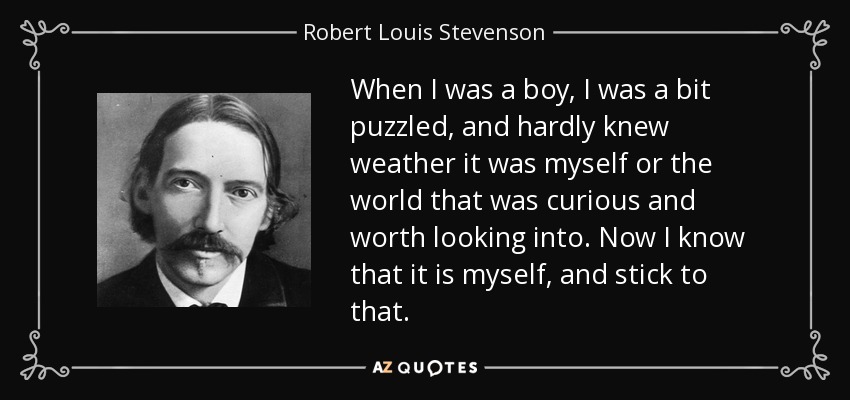 When I was a boy, I was a bit puzzled, and hardly knew weather it was myself or the world that was curious and worth looking into. Now I know that it is myself, and stick to that. - Robert Louis Stevenson